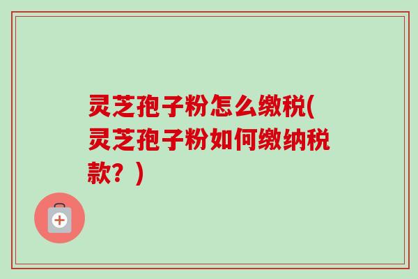灵芝孢子粉怎么缴税(灵芝孢子粉如何缴纳税款?) 灵芝孢子粉怎么缴税(灵芝孢子粉如何缴纳税款?)