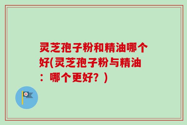 灵芝孢子粉和精油哪个好(灵芝孢子粉与精油:哪个更好?) 灵芝孢子粉和精油哪个好(灵芝孢子粉与精油:哪个更好?)