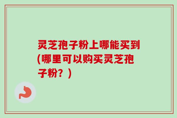 灵芝孢子粉上哪能买到(哪里可以购买灵芝孢子粉?) 灵芝孢子粉上哪能买到(哪里可以购买灵芝孢子粉?)