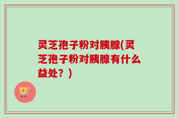 灵芝孢子粉对胰腺(灵芝孢子粉对胰腺有什么益处？)