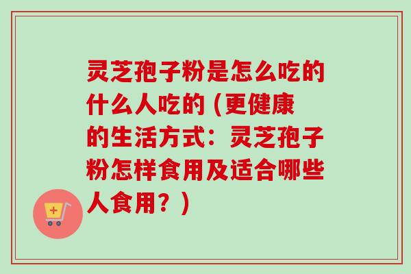 灵芝孢子粉是怎么吃的什么人吃的 (更健康的生活方式：灵芝孢子粉怎样食用及适合哪些人食用？)