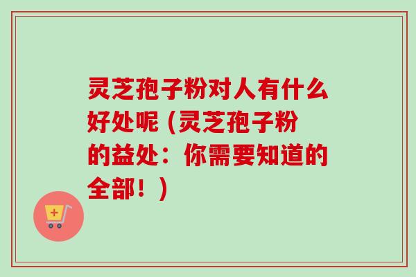 灵芝孢子粉对人有什么好处呢 (灵芝孢子粉的益处:你需要知道的全部!) 灵芝孢子粉对人有什么好处呢 (灵芝孢子粉的益处:你需要知道的全部!)
