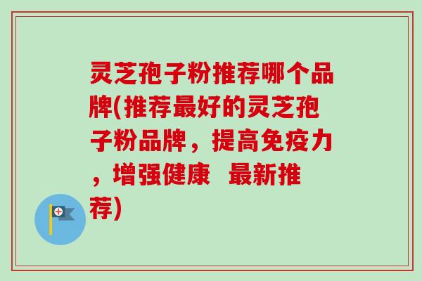 灵芝孢子粉推荐哪个品牌(推荐好的灵芝孢子粉品牌，提高免疫力，增强健康  新推荐)