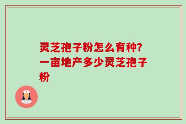 灵芝孢子粉怎么育种？一亩地产多少灵芝孢子粉
