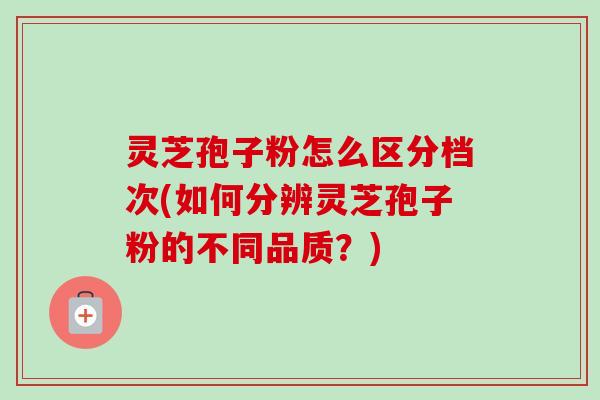 灵芝孢子粉怎么区分档次(如何分辨灵芝孢子粉的不同品质?) 灵芝孢子粉怎么区分档次(如何分辨灵芝孢子粉的不同品质?)