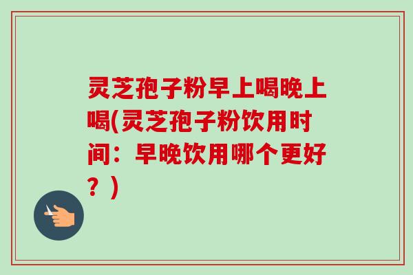 灵芝孢子粉早上喝晚上喝(灵芝孢子粉饮用时间:早晚饮用哪个更好?) 灵芝孢子粉早上喝晚上喝(灵芝孢子粉饮用时间:早晚饮用哪个更好?)