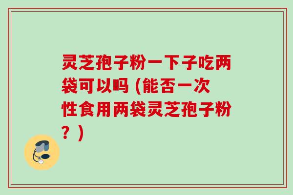 灵芝孢子粉一下子吃两袋可以吗 (能否一次性食用两袋灵芝孢子粉?) 灵芝孢子粉一下子吃两袋可以吗 (能否一次性食用两袋灵芝孢子粉?)