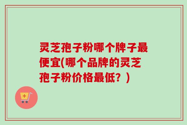 灵芝孢子粉哪个牌子便宜(哪个品牌的灵芝孢子粉价格低？)