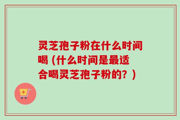 灵芝孢子粉在什么时间喝 (什么时间是适合喝灵芝孢子粉的?) 灵芝孢子粉在什么时间喝 (什么时间是适合喝灵芝孢子粉的?)