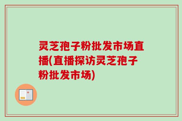 灵芝孢子粉批发市场直播(直播探访灵芝孢子粉批发市场) 灵芝孢子粉批发市场直播(直播探访灵芝孢子粉批发市场)