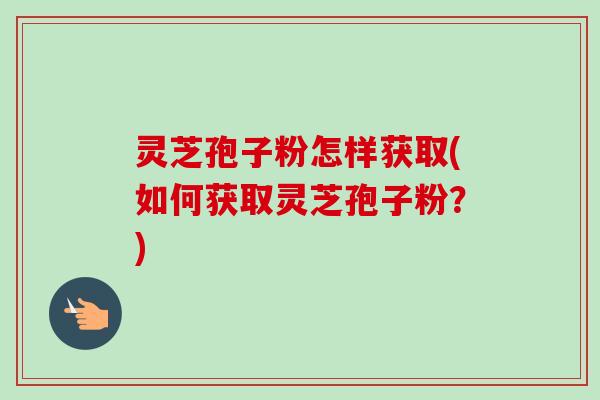 灵芝孢子粉怎样获取(如何获取灵芝孢子粉？)