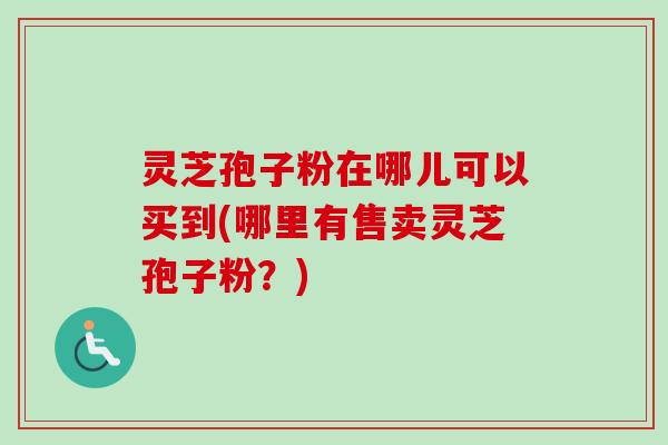 灵芝孢子粉在哪儿可以买到(哪里有售卖灵芝孢子粉?) 灵芝孢子粉在哪儿可以买到(哪里有售卖灵芝孢子粉?)