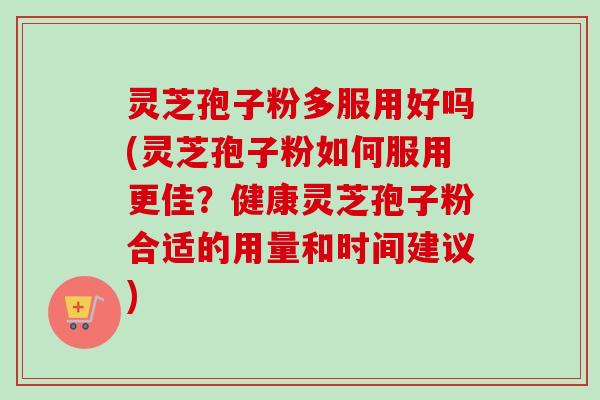 灵芝孢子粉多服用好吗(灵芝孢子粉如何服用更佳？健康灵芝孢子粉合适的用量和时间建议)