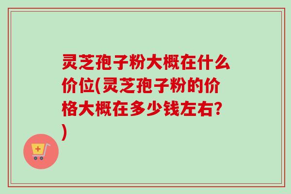 灵芝孢子粉大概在什么价位(灵芝孢子粉的价格大概在多少钱左右?) 灵芝孢子粉大概在什么价位(灵芝孢子粉的价格大概在多少钱左右?)