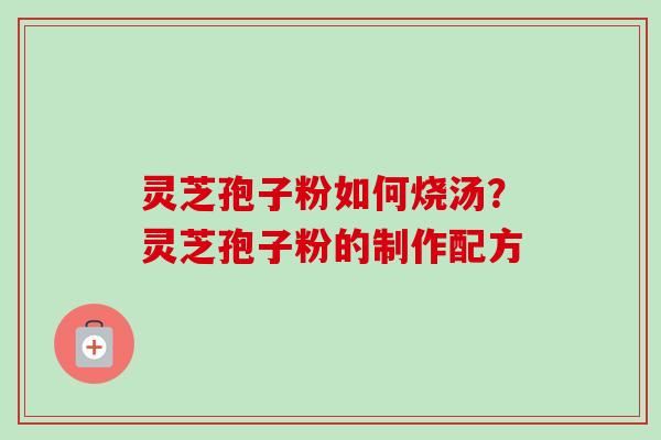 灵芝孢子粉如何烧汤?灵芝孢子粉的制作配方 灵芝孢子粉如何烧汤?灵芝孢子粉的制作配方