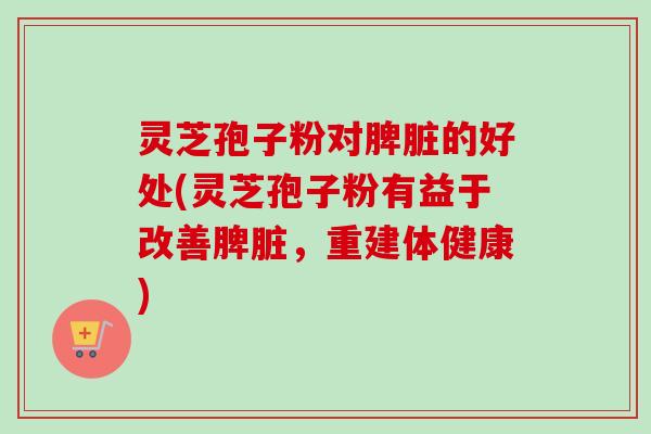 灵芝孢子粉对脾脏的好处(灵芝孢子粉有益于改善脾脏，重建体健康)