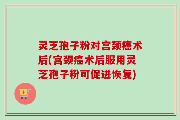 灵芝孢子粉对宫颈术后(宫颈术后服用灵芝孢子粉可促进恢复)