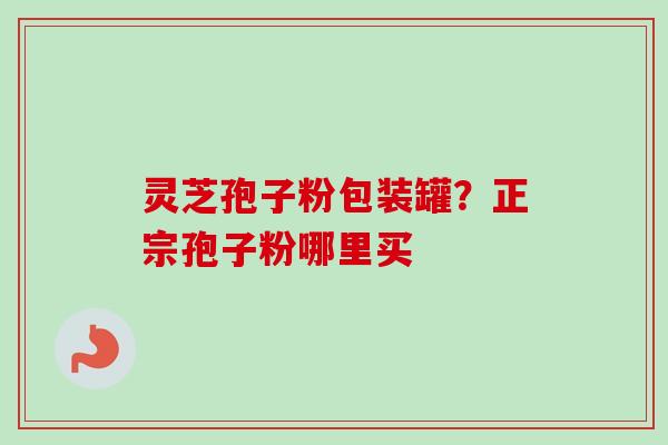 灵芝孢子粉包装罐?正宗孢子粉哪里买 灵芝孢子粉包装罐?正宗孢子粉哪里买