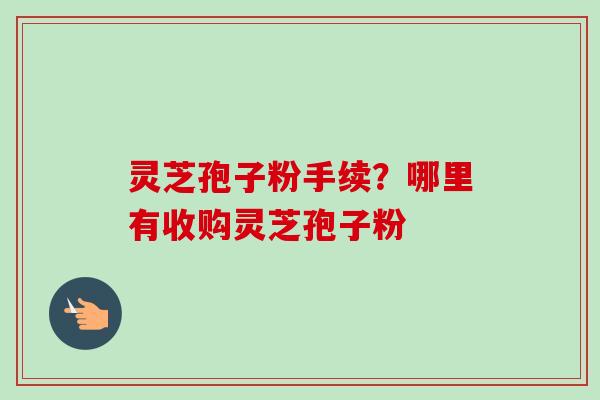 灵芝孢子粉手续?哪里有收购灵芝孢子粉 灵芝孢子粉手续?哪里有收购灵芝孢子粉