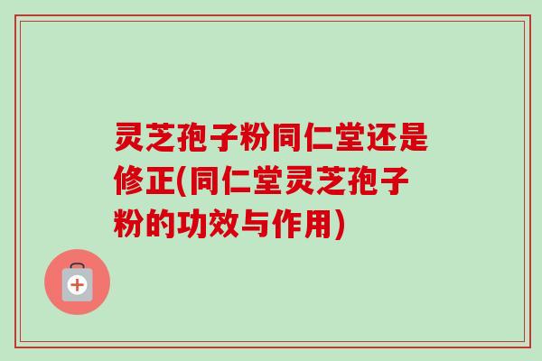 灵芝孢子粉同仁堂还是修正(同仁堂灵芝孢子粉的功效与作用) 灵芝孢子粉同仁堂还是修正(同仁堂灵芝孢子粉的功效与作用)