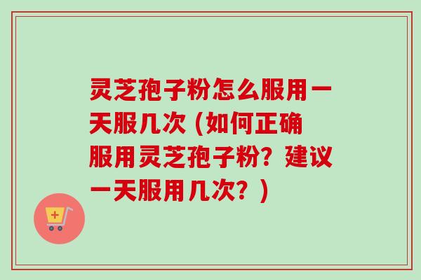 灵芝孢子粉怎么服用一天服几次 (如何正确服用灵芝孢子粉?建议一天服用几次?) 灵芝孢子粉怎么服用一天服几次 (如何正确服用灵芝孢子粉?建议一天服用几次?)