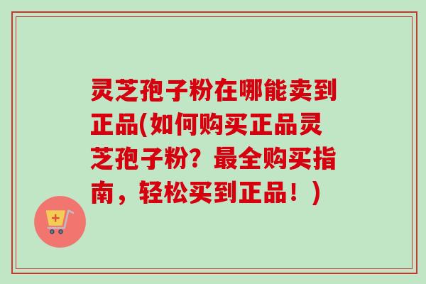 灵芝孢子粉在哪能卖到正品(如何购买正品灵芝孢子粉?全购买指南,轻松买到正品!) 灵芝孢子粉在哪能卖到正品(如何购买正品灵芝孢子粉?全购买指南,轻松买到正品!)