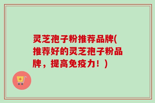 灵芝孢子粉推荐品牌(推荐好的灵芝孢子粉品牌，提高免疫力！)
