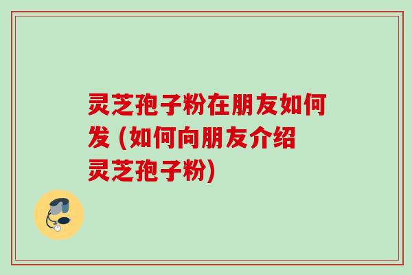 灵芝孢子粉在朋友如何发 (如何向朋友介绍灵芝孢子粉) 灵芝孢子粉在朋友如何发 (如何向朋友介绍灵芝孢子粉)