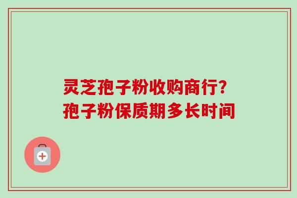 灵芝孢子粉收购商行？孢子粉保质期多长时间