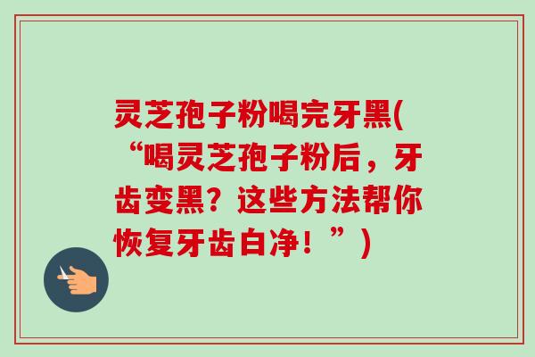 灵芝孢子粉喝完牙黑(“喝灵芝孢子粉后,牙齿变黑?这些方法帮你恢复牙齿白净!”) 灵芝孢子粉喝完牙黑(“喝灵芝孢子粉后,牙齿变黑?这些方法帮你恢复牙齿白净!”)