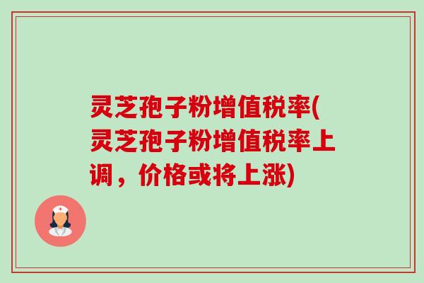 灵芝孢子粉增值税率(灵芝孢子粉增值税率上调，价格或将上涨)