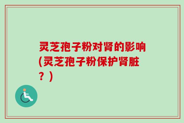 灵芝孢子粉对的影响(灵芝孢子粉保护脏？)