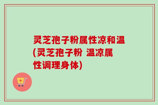 灵芝孢子粉属性凉和温(灵芝孢子粉 温凉属性调理身体) 灵芝孢子粉属性凉和温(灵芝孢子粉 温凉属性调理身体)