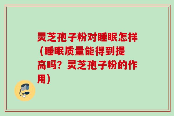 灵芝孢子粉对怎样 (质量能得到提高吗？灵芝孢子粉的作用)