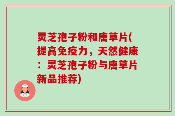 灵芝孢子粉和唐草片(提高免疫力,天然健康:灵芝孢子粉与唐草片新品推荐) 灵芝孢子粉和唐草片(提高免疫力,天然健康:灵芝孢子粉与唐草片新品推荐)