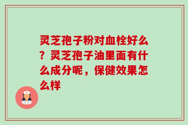 灵芝孢子粉对好么？灵芝孢子油里面有什么成分呢，保健效果怎么样