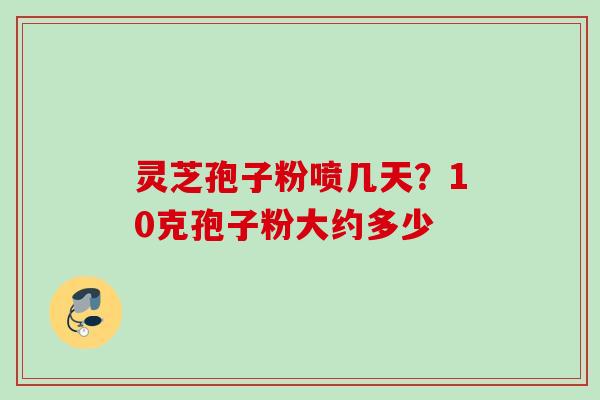 灵芝孢子粉喷几天?10克孢子粉大约多少 灵芝孢子粉喷几天?10克孢子粉大约多少