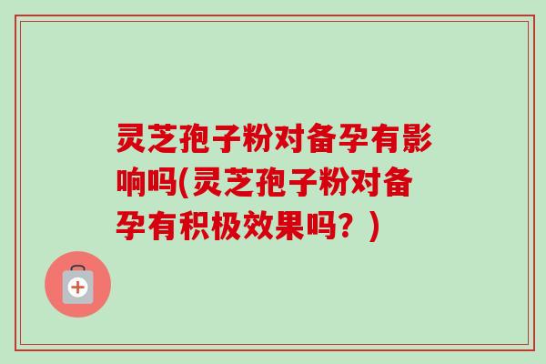 灵芝孢子粉对备孕有影响吗(灵芝孢子粉对备孕有积极效果吗？)