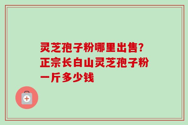 灵芝孢子粉哪里出售?正宗长白山灵芝孢子粉一斤多少钱 灵芝孢子粉哪里出售?正宗长白山灵芝孢子粉一斤多少钱