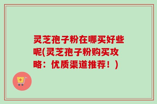灵芝孢子粉在哪买好些呢(灵芝孢子粉购买攻略:优质渠道推荐!) 灵芝孢子粉在哪买好些呢(灵芝孢子粉购买攻略:优质渠道推荐!)