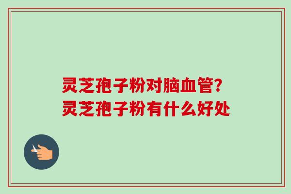 灵芝孢子粉对脑？灵芝孢子粉有什么好处