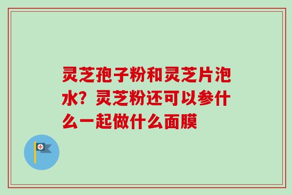 灵芝孢子粉和灵芝片泡水?灵芝粉还可以参什么一起做什么面膜 灵芝孢子粉和灵芝片泡水?灵芝粉还可以参什么一起做什么面膜