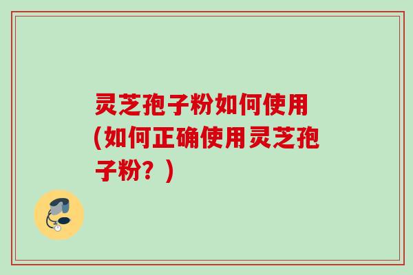 灵芝孢子粉如何使用 (如何正确使用灵芝孢子粉？)