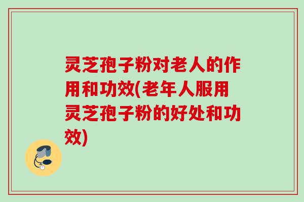 灵芝孢子粉对老人的作用和功效(老年人服用灵芝孢子粉的好处和功效) 灵芝孢子粉对老人的作用和功效(老年人服用灵芝孢子粉的好处和功效)