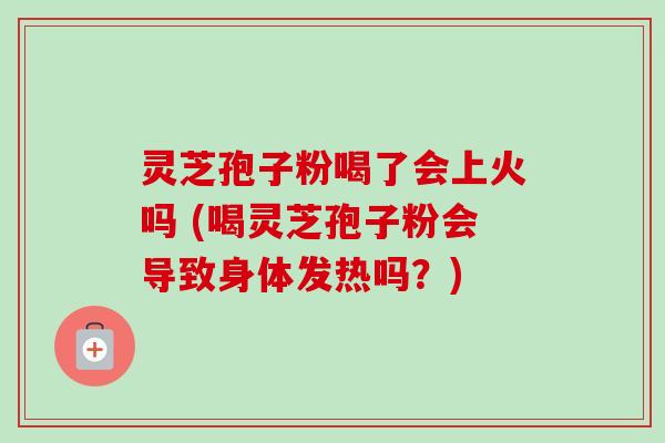 灵芝孢子粉喝了会上火吗 (喝灵芝孢子粉会导致身体发热吗?) 灵芝孢子粉喝了会上火吗 (喝灵芝孢子粉会导致身体发热吗?)