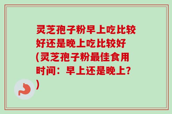 灵芝孢子粉早上吃比较好还是晚上吃比较好 (灵芝孢子粉佳食用时间:早上还是晚上?) 灵芝孢子粉早上吃比较好还是晚上吃比较好 (灵芝孢子粉佳食用时间:早上还是晚上?)