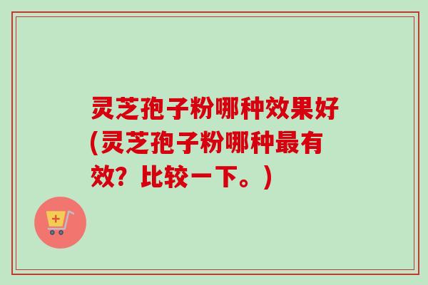 灵芝孢子粉哪种效果好(灵芝孢子粉哪种有效?比较一下。) 灵芝孢子粉哪种效果好(灵芝孢子粉哪种有效?比较一下。)