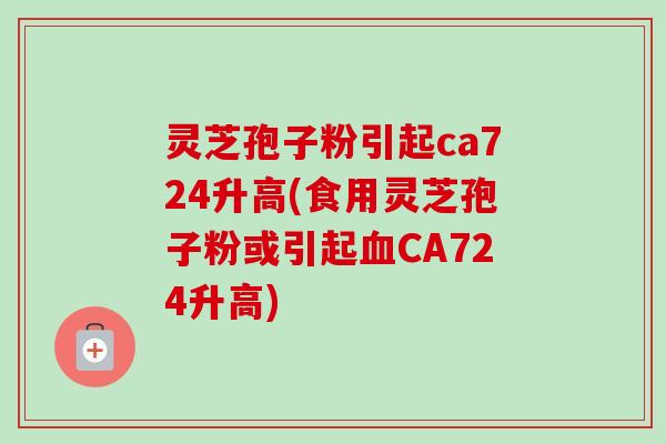 灵芝孢子粉引起ca724升高(食用灵芝孢子粉或引起CA724升高) 灵芝孢子粉引起ca724升高(食用灵芝孢子粉或引起CA724升高)