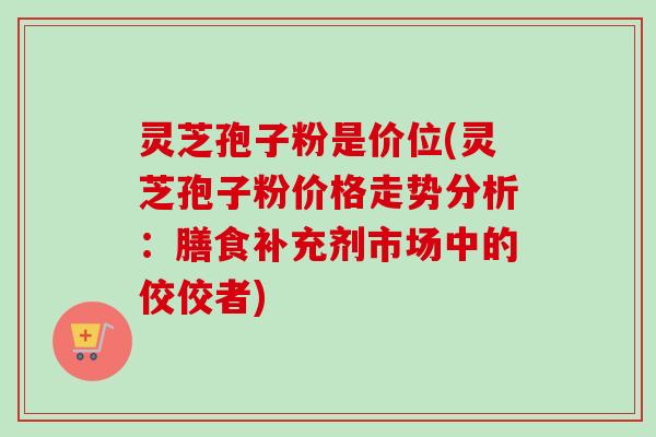 灵芝孢子粉是价位(灵芝孢子粉价格走势分析:膳食补充剂市场中的佼佼者) 灵芝孢子粉是价位(灵芝孢子粉价格走势分析:膳食补充剂市场中的佼佼者)