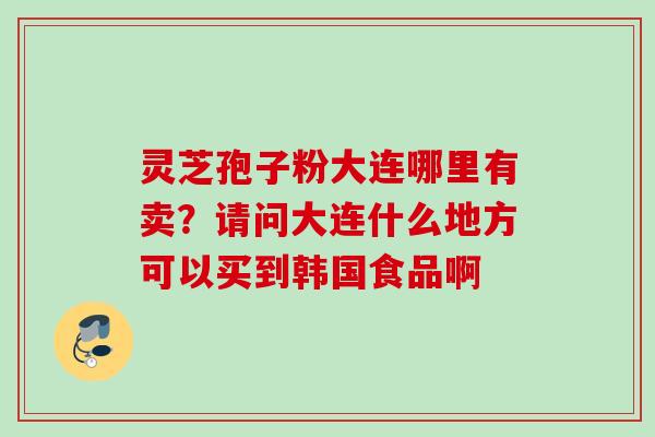 灵芝孢子粉大连哪里有卖?请问大连什么地方可以买到韩国食品啊 灵芝孢子粉大连哪里有卖?请问大连什么地方可以买到韩国食品啊